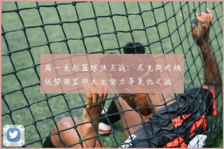 周一竞彩篮球焦点战：尼克斯内线优势明显热火主场力争复仇之战