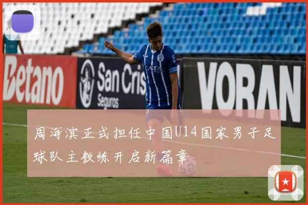 周海滨正式担任中国U14国家男子足球队主教练开启新篇章
