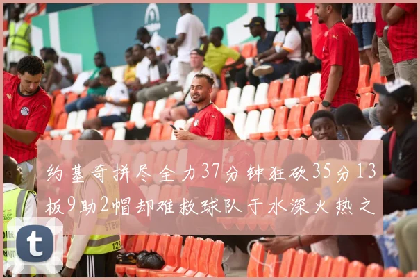 约基奇拼尽全力37分钟狂砍35分13板9助2帽却难救球队于水深火热之中