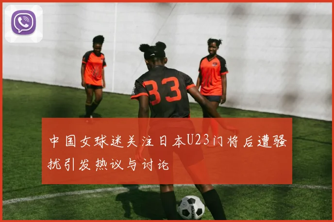 中国女球迷关注日本U23门将后遭骚扰引发热议与讨论