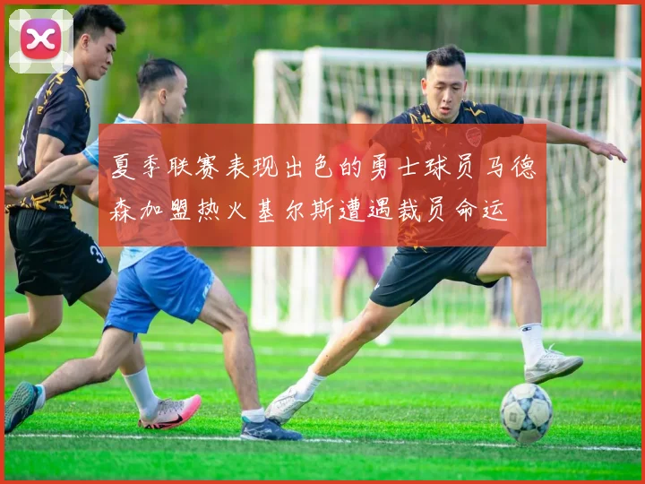 夏季联赛表现出色的勇士球员马德森加盟热火基尔斯遭遇裁员命运