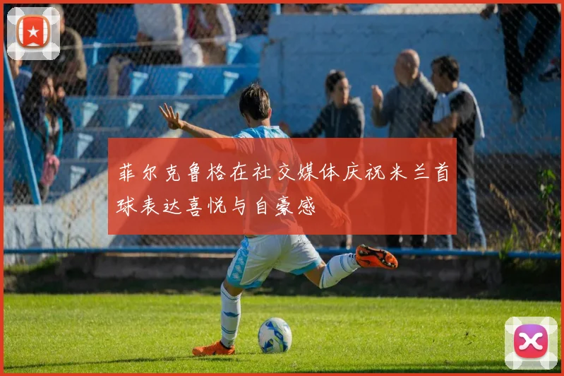 菲尔克鲁格在社交媒体庆祝米兰首球表达喜悦与自豪感