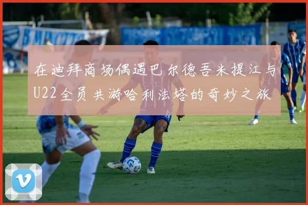 在迪拜商场偶遇巴尔德吾米提江与U22全员共游哈利法塔的奇妙之旅