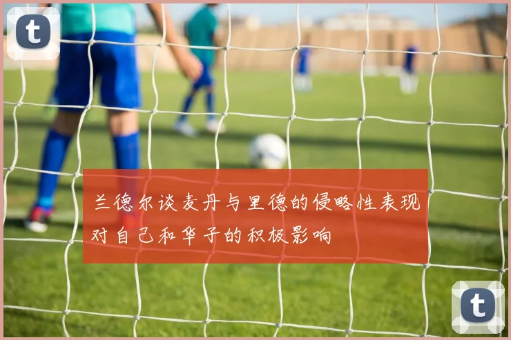 兰德尔谈麦丹与里德的侵略性表现对自己和华子的积极影响
